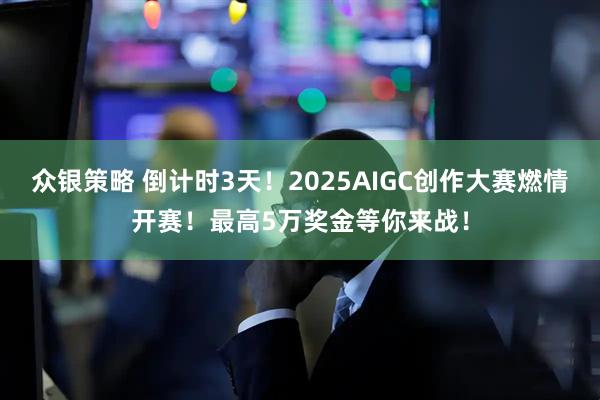 众银策略 倒计时3天！2025AIGC创作大赛燃情开赛！最高5万奖金等你来战！