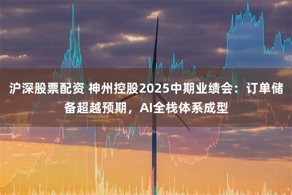 沪深股票配资 神州控股2025中期业绩会：订单储备超越预期，AI全栈体系成型