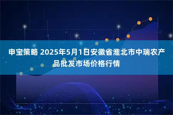申宝策略 2025年5月1日安徽省淮北市中瑞农产品批发市场价格行情