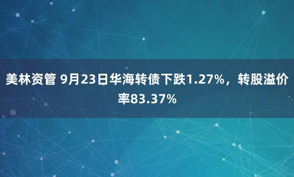 美林资管 9月23日华海转债下跌1.27%，转股溢价率83.37%