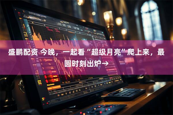 盛鹏配资 今晚，一起看“超级月亮”爬上来，最圆时刻出炉→