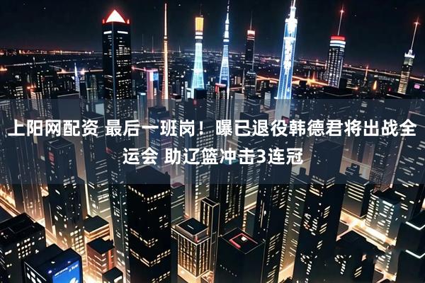 上阳网配资 最后一班岗！曝已退役韩德君将出战全运会 助辽篮冲击3连冠