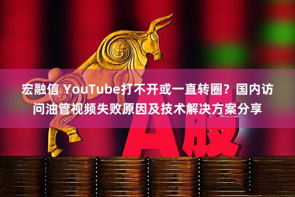 宏融信 YouTube打不开或一直转圈？国内访问油管视频失败原因及技术解决方案分享