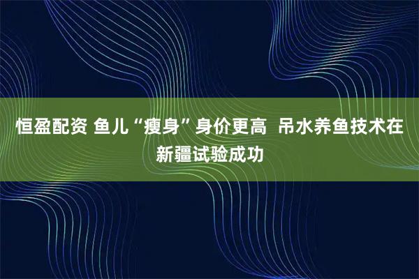 恒盈配资 鱼儿“瘦身”身价更高  吊水养鱼技术在新疆试验成功