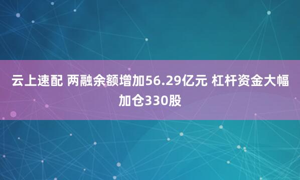 云上速配 两融余额增加56.29亿元 杠杆资金大幅加仓330股