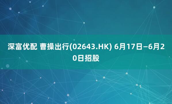 深富优配 曹操出行(02643.HK) 6月17日—6月20日招股