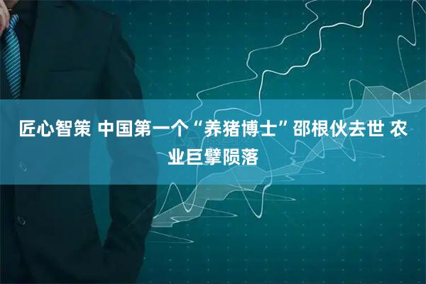 匠心智策 中国第一个“养猪博士”邵根伙去世 农业巨擘陨落
