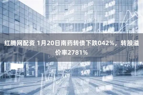 红腾网配资 1月20日南药转债下跌042%，转股溢价率2781%