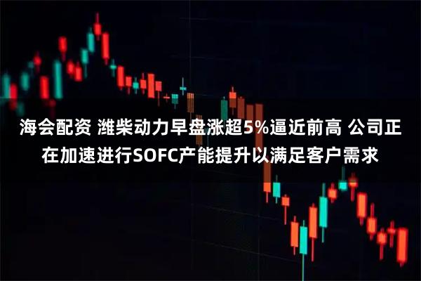 海会配资 潍柴动力早盘涨超5%逼近前高 公司正在加速进行SOFC产能提升以满足客户需求
