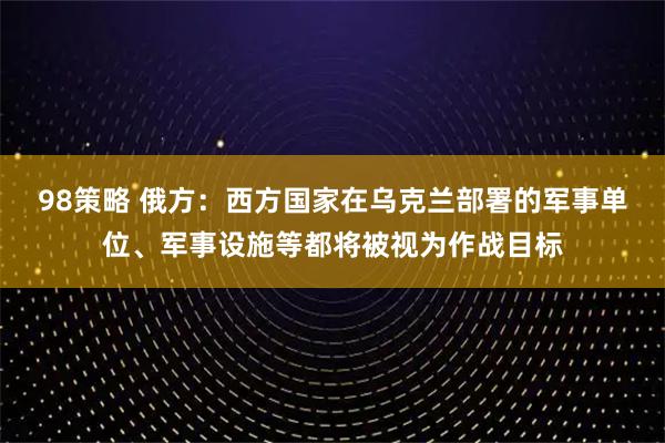 98策略 俄方：西方国家在乌克兰部署的军事单位、军事设施等都将被视为作战目标