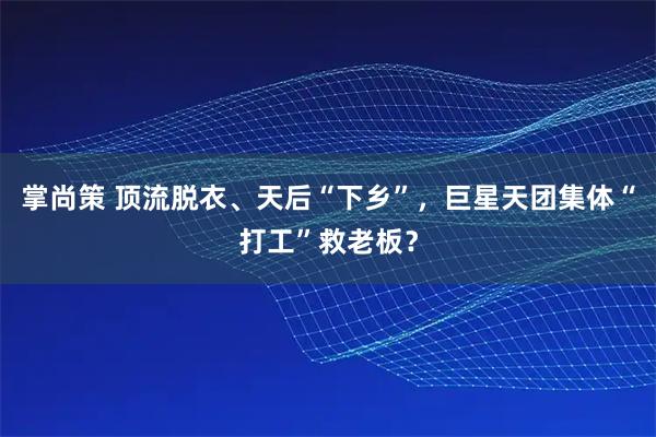掌尚策 顶流脱衣、天后“下乡”，巨星天团集体“打工”救老板？