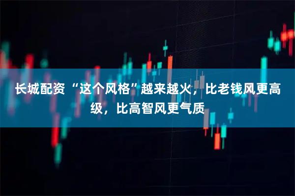 长城配资 “这个风格”越来越火，比老钱风更高级，比高智风更气质
