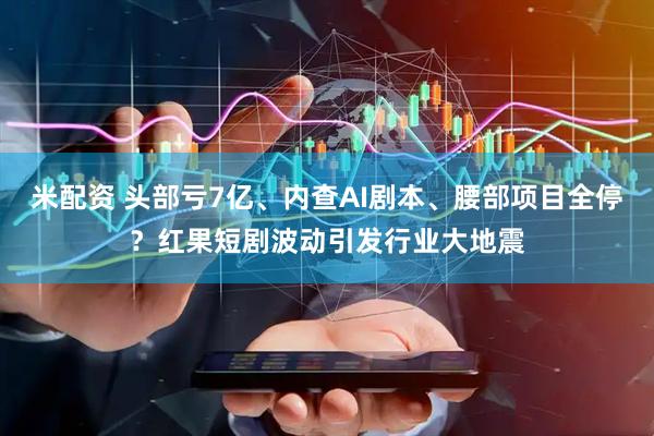 米配资 头部亏7亿、内查AI剧本、腰部项目全停？红果短剧波动引发行业大地震